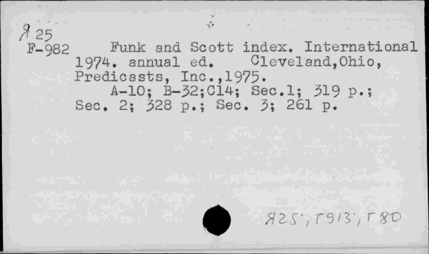 ﻿F-982 Funk and Scott index. International
1974. annual ed. Cleveland,Ohio, Predicasts, Inc.,1975»
A-10; B-52;C14; Sec.l; 519 p.»
Sec. 2; 528 p.; Sec. 5; 261 p.
rgo